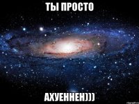 ты просто АХУЕННЕН)))