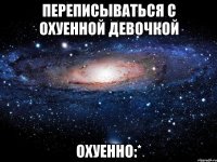 переписываться с охуенной девочкой ОХУЕННО:*