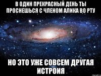 в один прекрасный день ты проснешься с членом Алика во рту но это уже совсем другая истроия