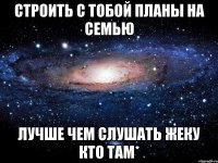 Строить с тобой планы на семью лучше чем слушать Жеку Кто там*