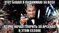 этот бокал я поднимаю за всех тех кто не начал глорить за арсенал в этом сезоне