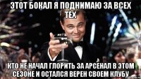 этот бокал я поднимаю за всех тех кто не начал глорить за арсенал в этом сезоне и остался верен своем клубу