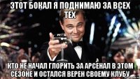 этот бокал я поднимаю за всех тех кто не начал глорить за арсенал в этом сезоне и остался верен своему клубу