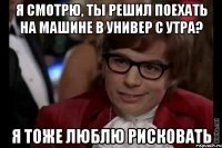 я смотрю, ты решил поехать на машине в универ с утра? я тоже люблю рисковать