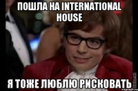 Пошла на International House Я тоже люблю рисковать