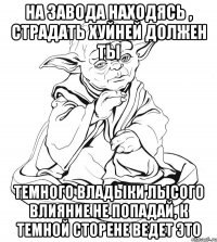 на завода находясь , страдать хуйней должен ты темного владыки лысого влияние не попадай, к темной сторене ведет это