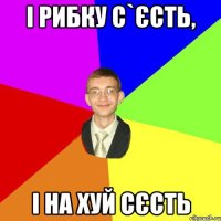 і рибку с`єсть, і на хуй сєсть