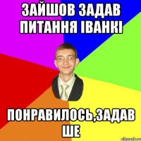 зайшов задав питання іванкі понравилось,задав ше