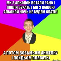 ми з альоной встали рано і пішли бухать,і ми з нашою альоной ночь не будем спать! а потом возьмьом анжелку і пойдьом плясать)