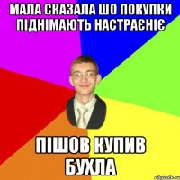 мала сказала шо покупки піднімають настраєніє пішов купив бухла