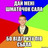 Дай мені шматочок сала бо відгризу пів єбала