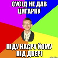 Сусід не дав цигарку піду насру йому під двері