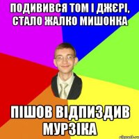 подивився том і джєрі, стало жалко мишонка пішов відпиздив мурзіка