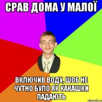 срав дома у малої включив воду, шоб не чутно було як какашки падають