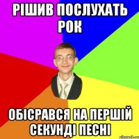 рішив послухать рок обісрався на першій секунді песні