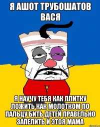 я ашот трубошатов вася я научу тебя как плитку ложить как молотком по пальцу бить детей правельно запелить и этоя мама