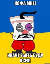 Кофа мне! Иначе ебать буду всех!