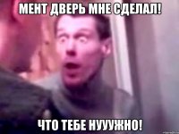 мент дверь мне сделал! что тебе нууужно!