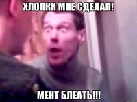 хлопки мне сделал! мент блеать!!!