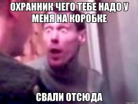 охранник чего тебе надо у меня на коробке свали отсюда