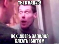 ты с наду?! пох. дверь запилил блеать! биггом