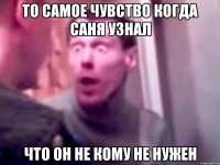 то самое чувство когда Саня узнал что он не кому не нужен