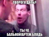 творога дать? ты че бальной!Артем,блядь