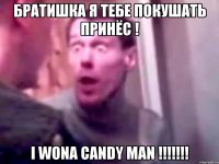 братишка я тебе покушать принёс ! I WONA CANDY MAN !!!!!!!