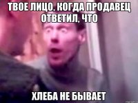 твое лицо, когда продавец ответил, что хлеба не бывает