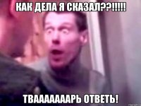 Как дела я сказал??!!!!! твааааааарь ответь!