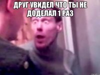 Друг увидел что ты не доделал 1 раз 