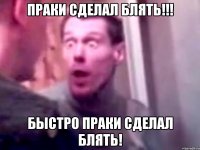 Праки сделал блять!!! Быстро праки сделал блять!