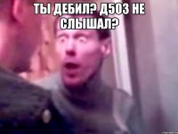 ты дебил? Д503 НЕ СЛЫШАЛ? 