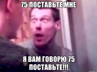 75 поставьте мне Я вам говорю 75 поставьте!!!