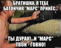 Братишка, я тебе батончик "Марс" принёс... Ты дурак!.. И "Марс" твой - говно!