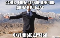 санёк , глеб, серый, денчик, дима и ильдар охуенные друзья