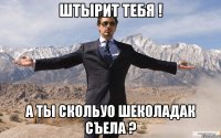 штырит тебя ! а ты скольуо шеколадак съела ?