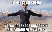 то чувство когда у тебя появился классный трек раньше чем у других