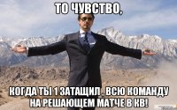 то чувство, когда ты 1 затащил , всю команду на решающем матче в кв!