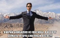  Я Юрий Бамбилов из Москвы, я не хочу думать, я хочу смачный отсос!!!