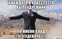 У каждого в классе есть выпендрежник по имени Влад :(9(9(9девять(((9