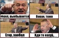 Фрол, выебывается Вован. тоже Егор, заебал Иди те нахуй..