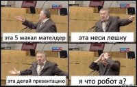 эта 5 макал мателдер эта неси лешку эта делай презентацию я что робот а?