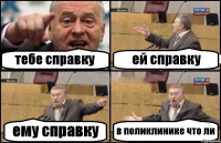 тебе справку ей справку ему справку в поликлинике что ли