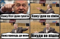 Кажу Лізі ідем гуляти Кажу ідем на хімію Кажу приходь до мене Нікуди не пішла