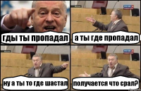 гды ты пропадал а ты где пропадал ну а ты то где шастал получается что срал?