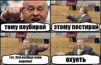 тому поубирай этому постирай тот, бля вообще очки нацепил охуеть