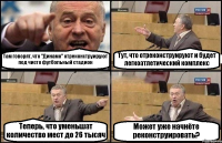 Там говорят, что "Динамо" отреконструируют под чисто футбольный стадион Тут, что отреконструируют и будет легкоатлетический комплекс Теперь, что уменьшат количество мест до 26 тысяч Может уже начнёте реконструировать?