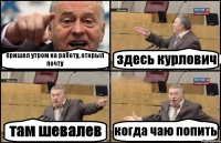 пришел утром на работу, открыл почту здесь курлович там шевалев когда чаю попить