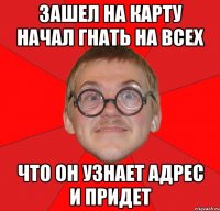 зашел на карту начал гнать на всех что он узнает адрес и придет